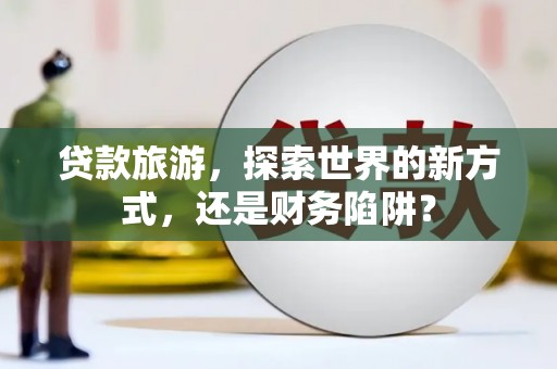 信宜贷款旅游，探索世界的新方式，还是财务陷阱？
